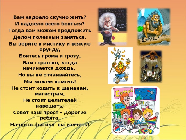 Вам надоело скучно жить? И надоело всего бояться? Тогда вам можем предложить Делом полезным заняться. Вы верите в мистику и всякую ерунду, Боитесь грома и грозу, Вам страшно, когда начинается дождь, Но вы не отчаивайтесь, Мы можем помочь! Не стоит ходить к шаманам, магистрам, Не стоит целителей навещать, Совет наш прост – Дорогие ребята, Начните физику вы изучать!