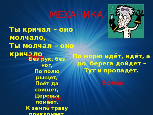 МЕХАНИКА Ты кричал – оно молчало, Ты молчал – оно кричало .  Эхо По морю идёт, идёт, а до берега дойдёт – Тут и пропадёт. Без рук, без ног,  По полю рыщет,  Поёт да свищет,  Деревья ломает,  К земле траву приклоняет . Волна Ветер