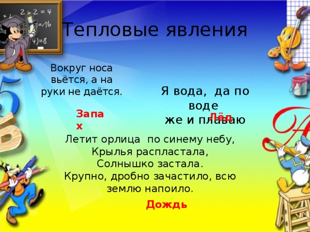 Тепловые явления Вокруг носа вьётся, а на руки не даётся. Я вода, да по воде же и плаваю Запах Лёд Летит орлица по синему небу, Крылья распластала, Солнышко застала. Крупно, дробно зачастило, всю землю напоило. Дождь