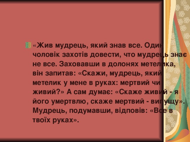 « Жив мудрець, який знав все. Один чоловік захотів довести, что мудрець знає не все. Заховавши в долонях метелика, він запитав: «Скажи, мудрець, який метелик у мене в руках: мертвий чи живий?» А сам думає: «Скаже живий - я його умертвлю, скаже мертвий - випущу». Мудрець, подумавши, відповів: «Все в твоїх руках».