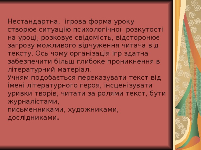 Нестандартна , ігрова форма уроку створює ситуацію психологічної розкутості на уроці, розковує свідомість, відсторонює загрозу можливого відчуження читача від тексту. Ось чому організація ігр здатна забезпечити більш глибоке проникнення в літературний матеріал. Учням подобається переказувати текст від імені літературного героя, інсценізувати уривки творів, читати за ролями текст, бути журналістами, письменниками, художниками, дослідниками .