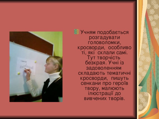 Учням подобається розгадувати головоломки, кросворди, особливо ті, які склали самі. Тут творчість безкрая. Учні із задоволенням складають тематичні кросворди, пишуть сенкани про героїв твору, малюють ілюстрації до вивчених творів.