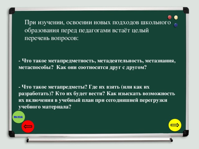 При изучении, освоении новых подходов школьного образования перед педагогами встаёт целый перечень вопросов: - Что такое метапредметность, метадеятельность, метазнания, метаспособы? Как они соотносятся друг с другом? - Что такое метапредметы? Где их взять (или как их разработать)? Кто их будет вести? Как изыскать возможность их включения в учебный план при сегодняшней перегрузки учебного материала?