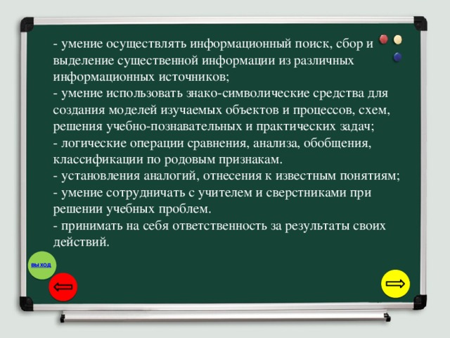 - умение осуществлять информационный поиск, сбор и выделение существенной информации из различных информационных источников; - умение использовать знако-символические средства для создания моделей изучаемых объектов и процессов, схем, решения учебно-познавательных и практических задач; - логические операции сравнения, анализа, обобщения, классификации по родовым признакам. - установления аналогий, отнесения к известным понятиям; - умение сотрудничать с учителем и сверстниками при решении учебных проблем. - принимать на себя ответственность за результаты своих действий.