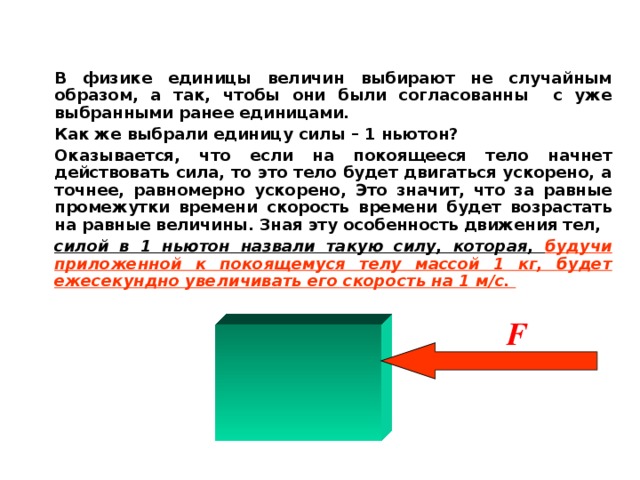 В физике единицы величин выбирают не случайным образом, а так, чтобы они были согласованны с уже выбранными ранее единицами. Как же выбрали единицу силы – 1 ньютон? Оказывается, что если на покоящееся тело начнет действовать сила, то это тело будет двигаться ускорено, а точнее, равномерно ускорено, Это значит, что за равные промежутки времени скорость времени будет возрастать на равные величины. Зная эту особенность движения тел, силой в 1 ньютон назвали такую силу, которая, будучи приложенной к покоящемуся телу массой 1 кг, будет ежесекундно увеличивать его скорость на 1 м / с.  F