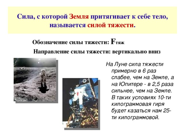 Сила, с которой Земля притягивает к себе тело, называется силой тяжести .  Обозначение силы тяжести: F тяж  Направление силы тяжести: вертикально вниз    На Луне сила тяжести примерно в 6 раз слабее, чем на Земле, а на Юпитере - в 2,5 раза сильнее, чем на Земле. В таких условиях 10-ти килограммовая гиря будет казаться нам 25-ти килограммовой.