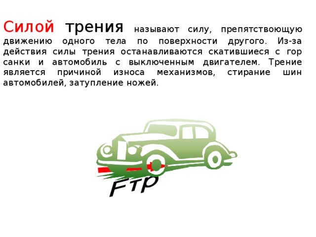 Силой трения  называют силу, препятствоющую движению одного тела по поверхности другого. Из-за действия силы трения останавливаются скатившиеся с гор санки и автомобиль с выключенным двигателем. Трение является причиной износа механизмов, стирание шин автомобилей, затупление ножей.