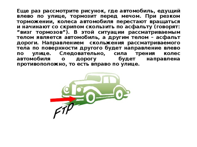 Еще раз рассмотрите рисунок, где автомобиль, едущий влево по улице, тормозит перед мечом. При резком торможении, колеса автомобиля перестают вращаться и начинают со скрипом скользить по асфальту (говорят: ” визг тормозов ”) . В этой ситуации рассматриваемым телом является автомобиль, а другим телом – асфальт дороги. Направлением скольжения рассматриваемого тела по поверхности другого будет направление влево по улице. Следовательно, сила трения колес автомобиля о дорогу будет направлена противоположно, то есть вправо по улице.