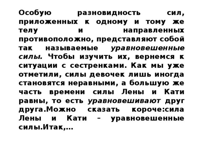 Особую разновидность сил, приложенных к одному и тому же телу и направленных противоположно, представляют собой так называемые уравновешенные силы. Чтобы изучить их, вернемся к ситуации с сестренками. Как мы уже отметили, силы девочек лишь иногда становятся неравными, а большую же часть времени силы Лены и Кати равны, то есть уравновешивают друг друга.Можно сказать короче:сила Лены и Кати – уравновешенные силы.Итак,…