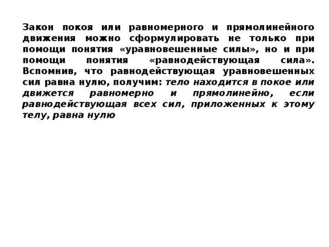 Закон покоя или равномерного и прямолинейного движения можно сформулировать не только при помощи понятия «уравновешенные силы», но и при помощи понятия «равнодействующая сила». Вспомнив, что равнодействующая уравновешенных сил равна нулю, получим: тело находится в покое или движется равномерно и прямолинейно, если равнодействующая всех сил, приложенных к этому телу, равна нулю