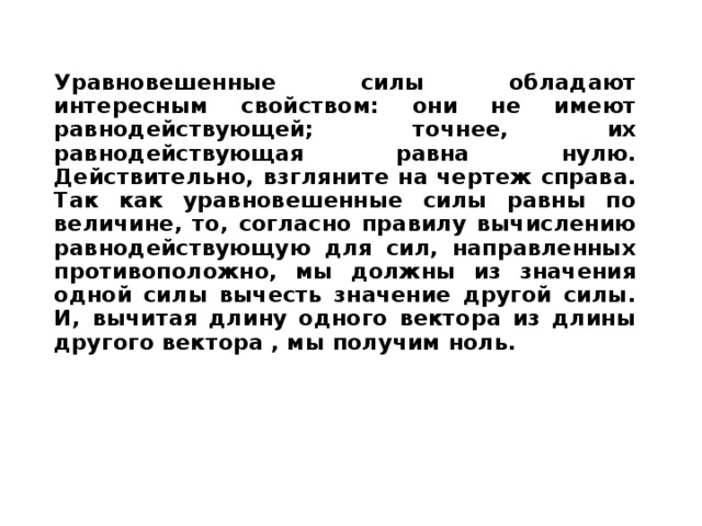 Уравновешенные силы обладают интересным свойством: они не имеют равнодействующей;  точнее, их равнодействующая равна нулю. Действительно, взгляните на чертеж справа. Так как уравновешенные силы равны по величине, то, согласно правилу вычислению равнодействующую для сил, направленных противоположно, мы должны из значения одной силы вычесть значение другой силы. И, вычитая длину одного вектора из длины другого вектора , мы получим ноль.