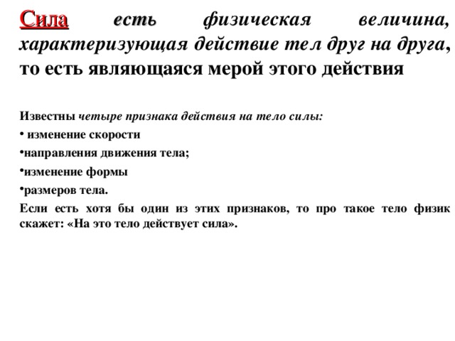 Сила  есть  физическая величина, характеризующая действие тел друг на друга , то есть являющаяся мерой этого действия   Известны четыре признака действия на тело силы:  изменение скорости направления движения тела; изменение формы размеров тела. Если есть хотя бы один из этих признаков, то про такое тело физик скажет: «На это тело действует сила».