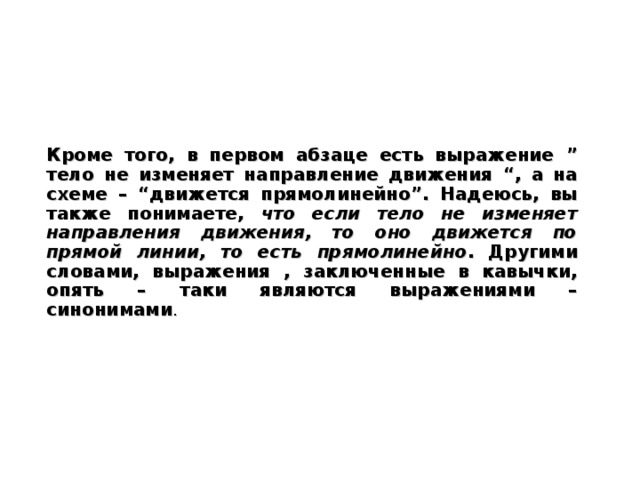 Кроме того, в первом абзаце есть выражение ” тело не изменяет направление движения “ , а на схеме – “ движется прямолинейно ” . Надеюсь, вы также понимаете, что если тело не изменяет направления движения, то оно движется по прямой линии, то есть  прямолинейно . Другими словами, выражения , заключенные в кавычки, опять – таки являются выражениями – синонимами .