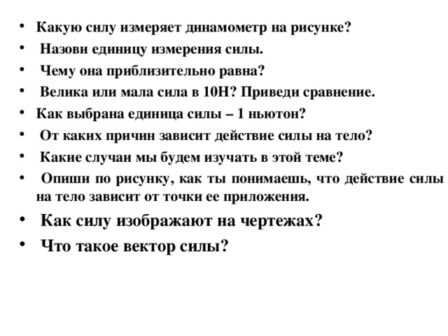 Какую силу измеряет динамометр на рисунке?  Назови единицу измерения силы.  Чему она приблизительно равна?  Велика или мала сила в 10Н? Приведи сравнение. Как выбрана единица силы – 1 ньютон?  От каких причин зависит действие силы на тело?  Какие случаи мы будем изучать в этой теме?  Опиши по рисунку, как ты понимаешь, что действие силы на тело зависит от точки ее приложения.  Как силу изображают на чертежах?  Что такое вектор силы?