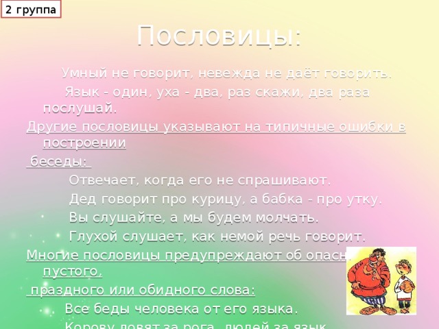 2 группа Пословицы:  Умный не говорит, невежда не даёт говорить.  Язык - один, уха - два, раз скажи, два раза послушай. Другие пословицы указывают на типичные ошибки в построении  беседы:  Отвечает, когда его не спрашивают.  Дед говорит про курицу, а бабка - про утку.  Вы слушайте, а мы будем молчать.  Глухой слушает, как немой речь говорит. Многие пословицы предупреждают об опасности пустого,  праздного или обидного слова:  Все беды человека от его языка.  Корову ловят за рога, людей за язык.  Слово - стрела, выпустишь - не вернёшь.