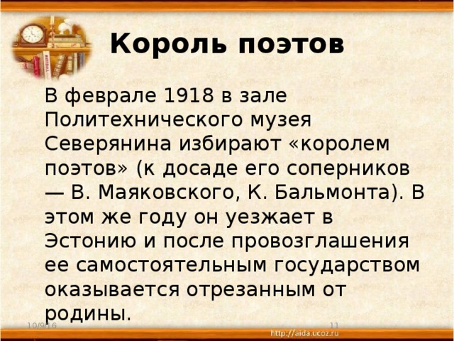 Король поэтов  В феврале 1918 в зале Политехнического музея Северянина избирают «королем поэтов» (к досаде его соперников — В. Маяковского, К. Бальмонта). В этом же году он уезжает в Эстонию и после провозглашения ее самостоятельным государством оказывается отрезанным от родины. 10/9/16