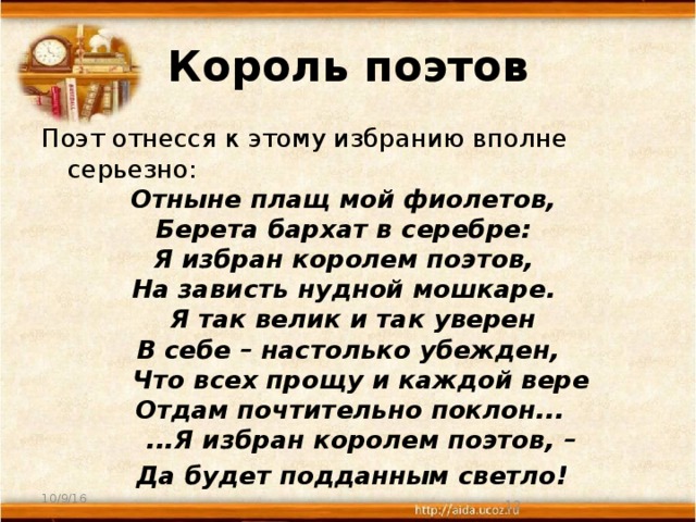 Король поэтов Поэт отнесся к этому избранию вполне серьезно: Отныне плащ мой фиолетов, Берета бархат в серебре: Я избран королем поэтов, На зависть нудной мошкаре.  Я так велик и так уверен  В себе – настолько убежден,  Что всех прощу и каждой вере  Отдам почтительно поклон...   ...Я избран королем поэтов, –  Да будет подданным светло! 10/9/16