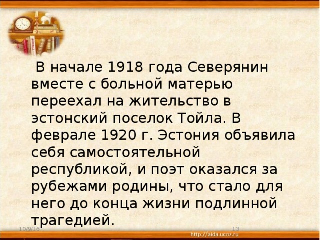 В начале 1918 года Северянин вместе с больной матерью переехал на жительство в эстонский поселок Тойла. В феврале 1920 г. Эстония объявила себя самостоятельной республикой, и поэт оказался за рубежами родины, что стало для него до конца жизни подлинной трагедией. 10/9/16