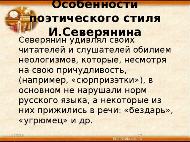 Особенности поэтического стиля И.Северянина  Северянин удивлял своих читателей и слушателей обилием неологизмов, которые, несмотря на свою причудливость, (например, «сюрпризэтки»), в основном не нарушали норм русского языка, а некоторые из них прижились в речи: «бездарь», «угрюмец» и др. 10/9/16