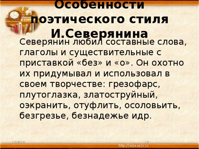 Особенности поэтического стиля И.Северянина  Северянин любил составные слова, глаголы и существительные с приставкой «без» и «о». Он охотно их придумывал и использовал в своем творчестве: грезофарс, плутоглазка, златоструйный, оэкранить, отуфлить, осоловьить, безгрезье, безнадежье идр. 10/9/16