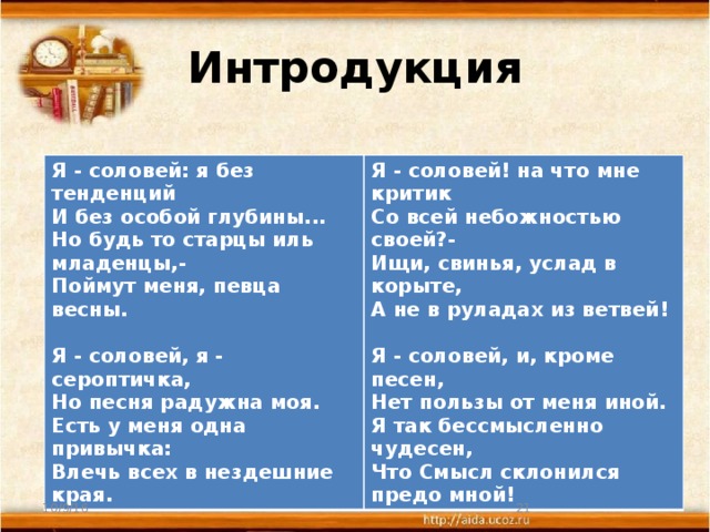 Интродукция Я - соловей: я без тенденций  И без особой глубины...  Но будь то старцы иль младенцы,-  Поймут меня, певца весны.   Я - соловей, я - сероптичка,  Но песня радужна моя.  Есть у меня одна привычка:  Влечь всех в нездешние края. Я - соловей! на что мне критик  Со всей небожностью своей?-  Ищи, свинья, услад в корыте,  А не в руладах из ветвей!   Я - соловей, и, кроме песен,  Нет пользы от меня иной.  Я так бессмысленно чудесен,  Что Смысл склонился предо мной! 10/9/16