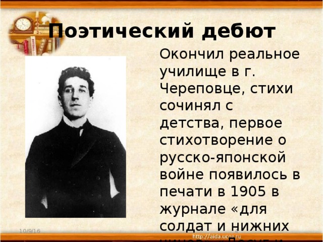 Поэтический дебют  Окончил реальное училище в г. Череповце, стихи сочинял с детства, первое стихотворение о русско-японской войне появилось в печати в 1905 в журнале «для солдат и нижних чинов» «Досуг и дело». 10/9/16