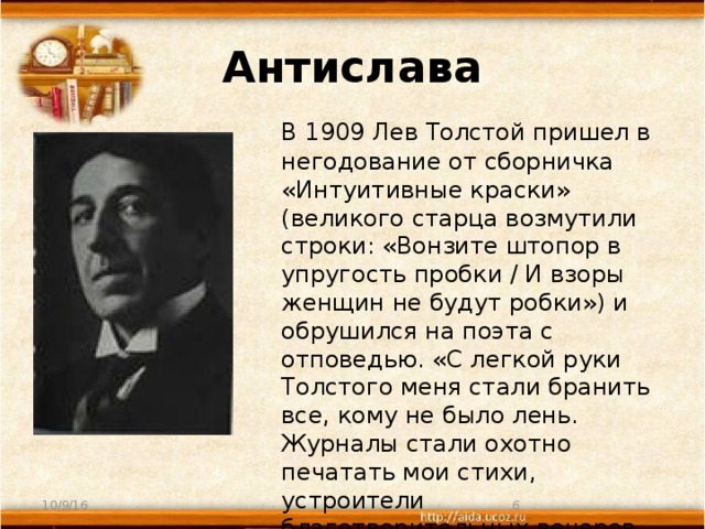 Антислава  В 1909 Лев Толстой пришел в негодование от сборничка «Интуитивные краски» (великого старца возмутили строки: «Вонзите штопор в упругость пробки / И взоры женщин не будут робки») и обрушился на поэта с отповедью. «С легкой руки Толстого меня стали бранить все, кому не было лень. Журналы стали охотно печатать мои стихи, устроители благотворительных вечеров усиленно приглашали принять в них участие». 10/9/16