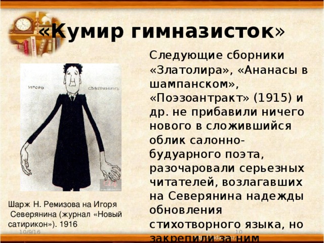 «Кумир гимназисток »  Следующие сборники «Златолира», «Ананасы в шампанском», «Поэзоантракт» (1915) и др. не прибавили ничего нового в сложившийся облик салонно-будуарного поэта, разочаровали серьезных читателей, возлагавших на Северянина надежды обновления стихотворного языка, но закрепили за ним репутацию «кумира гимназисток». Шарж Н. Ремизова на Игоря  Северянина (журнал «Новый сатирикон»). 1916 10/9/16