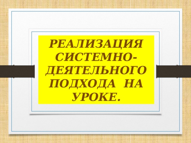 РЕАЛИЗАЦИЯ СИСТЕМНО-ДЕЯТЕЛЬНОГО ПОДХОДА НА УРОКЕ.