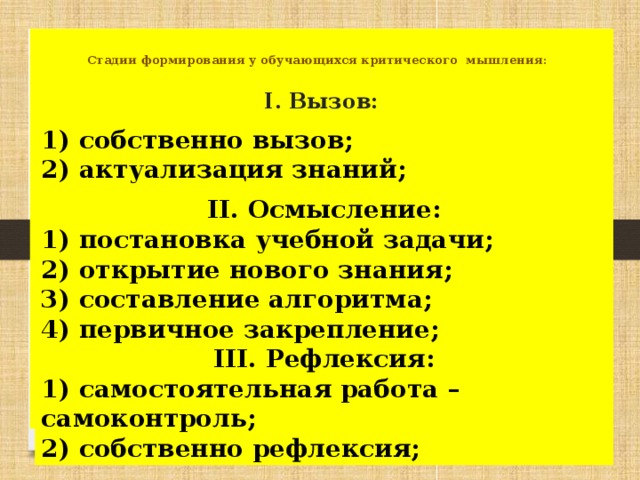 Стадии формирования у обучающихся критического мышления:   I. Вызов: 1) собственно вызов; 2) актуализация знаний; II. Осмысление: 1) постановка учебной задачи; 2) открытие нового знания; 3) составление алгоритма; 4) первичное закрепление; III. Рефлексия: 1) самостоятельная работа – самоконтроль; 2) собственно рефлексия;