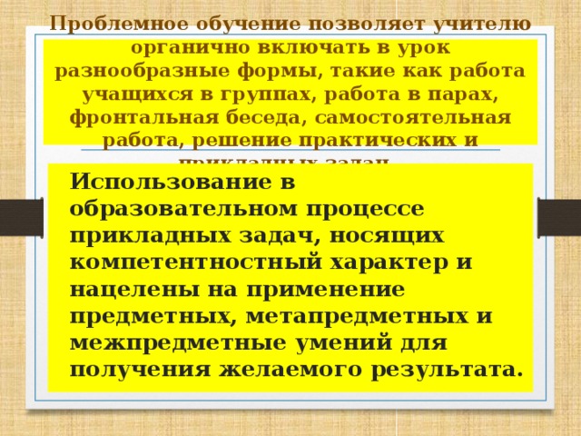 Проблемное обучение позволяет учителю органично включать в урок разнообразные формы, такие как работа учащихся в группах, работа в парах, фронтальная беседа, самостоятельная работа, решение практических и прикладных задач.    Использование в образовательном процессе прикладных задач, носящих компетентностный характер и нацелены на применение предметных, метапредметных и межпредметные умений для получения желаемого результата.