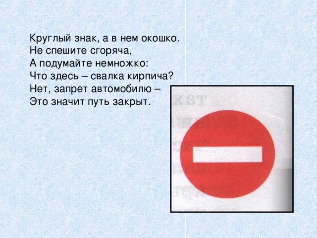 Круглый знак, а в нем окошко. Не спешите сгоряча, А подумайте немножко: Что здесь – свалка кирпича? Нет, запрет автомобилю – Это значит путь закрыт.