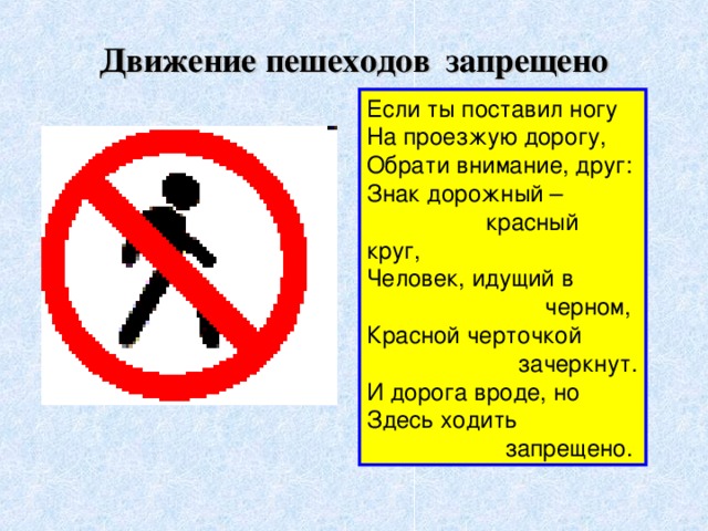 Движение пешеходов  запрещено Если ты поставил ногу  На проезжую дорогу,  Обрати внимание, друг:  Знак дорожный –  красный круг,  Человек, идущий в  черном,  Красной черточкой  зачеркнут.  И дорога вроде, но  Здесь ходить  запрещено.