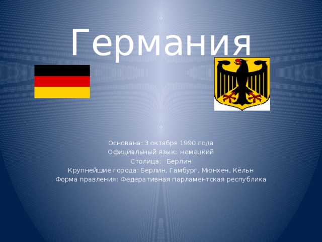 Германия Основана:  3 октября 1990 года Официальный язык:  немецкий Столица:  Берлин Крупнейшие города:  Берлин, Гамбург, Мюнхен, Кёльн Форма правления:  Федеративная парламентская республика  