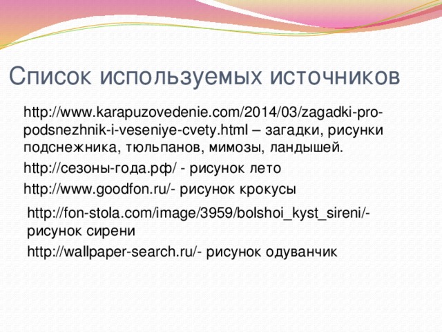 Список используемых источников http://www.karapuzovedenie.com/2014/03/zagadki-pro-podsnezhnik-i-veseniye-cvety.html – загадки, рисунки подснежника, тюльпанов, мимозы, ландышей. http://сезоны-года.рф/ - рисунок лето http://www.goodfon.ru/- рисунок крокусы http://fon-stola.com/image/3959/bolshoi_kyst_sireni/- рисунок сирени http://wallpaper-search.ru/- рисунок одуванчик