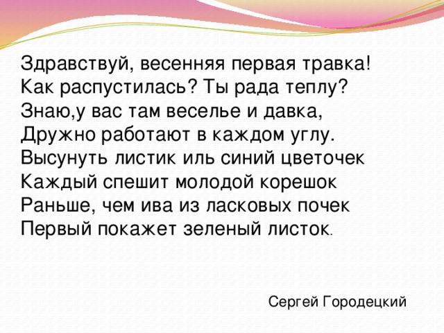 Здравствуй, весенняя первая травка!  Как распустилась? Ты рада теплу?  Знаю,y вас там веселье и давка,  Дружно работают в каждом yглy.  Высyнyть листик иль синий цветочек  Каждый спешит молодой корешок  Раньше, чем ива из ласковых почек  Первый покажет зеленый листок . Сергей Городецкий