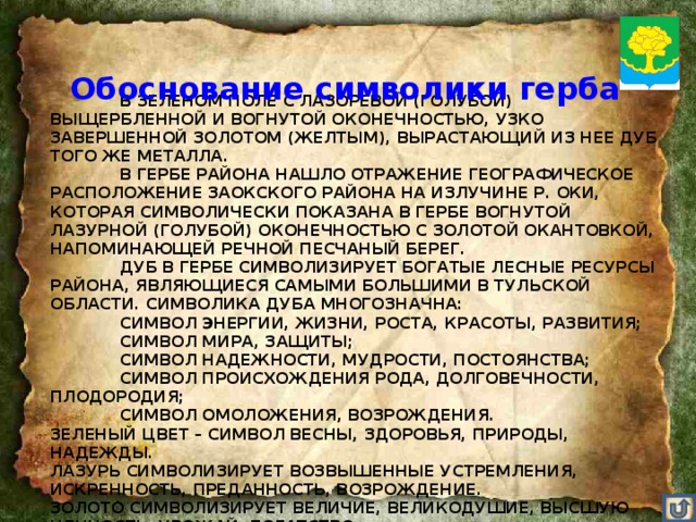 Обоснование символики герба   В ЗЕЛЕНОМ ПОЛЕ С ЛАЗОРЕВОЙ (ГОЛУБОЙ) ВЫЩЕРБЛЕННОЙ И ВОГНУТОЙ ОКОНЕЧНОСТЬЮ, УЗКО ЗАВЕРШЕННОЙ ЗОЛОТОМ (ЖЕЛТЫМ), ВЫРАСТАЮЩИЙ ИЗ НЕЕ ДУБ ТОГО ЖЕ МЕТАЛЛА.   В ГЕРБЕ РАЙОНА НАШЛО ОТРАЖЕНИЕ ГЕОГРАФИЧЕСКОЕ РАСПОЛОЖЕНИЕ ЗАОКСКОГО РАЙОНА НА ИЗЛУЧИНЕ Р. ОКИ, КОТОРАЯ СИМВОЛИЧЕСКИ ПОКАЗАНА В ГЕРБЕ ВОГНУТОЙ ЛАЗУРНОЙ (ГОЛУБОЙ) ОКОНЕЧНОСТЬЮ С ЗОЛОТОЙ ОКАНТОВКОЙ, НАПОМИНАЮЩЕЙ РЕЧНОЙ ПЕСЧАНЫЙ БЕРЕГ.   ДУБ В ГЕРБЕ СИМВОЛИЗИРУЕТ БОГАТЫЕ ЛЕСНЫЕ РЕСУРСЫ РАЙОНА, ЯВЛЯЮЩИЕСЯ САМЫМИ БОЛЬШИМИ В ТУЛЬСКОЙ ОБЛАСТИ. СИМВОЛИКА ДУБА МНОГОЗНАЧНА:   СИМВОЛ ЭНЕРГИИ, ЖИЗНИ, РОСТА, КРАСОТЫ, РАЗВИТИЯ;   СИМВОЛ МИРА, ЗАЩИТЫ;   СИМВОЛ НАДЕЖНОСТИ, МУДРОСТИ, ПОСТОЯНСТВА;   СИМВОЛ ПРОИСХОЖДЕНИЯ РОДА, ДОЛГОВЕЧНОСТИ, ПЛОДОРОДИЯ;   СИМВОЛ ОМОЛОЖЕНИЯ, ВОЗРОЖДЕНИЯ.  ЗЕЛЕНЫЙ ЦВЕТ – СИМВОЛ ВЕСНЫ, ЗДОРОВЬЯ, ПРИРОДЫ, НАДЕЖДЫ.  ЛАЗУРЬ СИМВОЛИЗИРУЕТ ВОЗВЫШЕННЫЕ УСТРЕМЛЕНИЯ, ИСКРЕННОСТЬ, ПРЕДАННОСТЬ, ВОЗРОЖДЕНИЕ.  ЗОЛОТО СИМВОЛИЗИРУЕТ ВЕЛИЧИЕ, ВЕЛИКОДУШИЕ, ВЫСШУЮ ЦЕННОСТЬ, УРОЖАЙ, БОГАТСТВО.