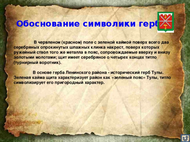 Обоснование символики герба    В червленом (красном) поле с зеленой каймой поверх всего два серебряных опрокинутых шпажных клинка накрест, поверх которых ружейный ствол того же металла в пояс, сопровождаемые вверху и внизу золотыми молотами; щит имеет серебряное о четырех концах титло (турнирный воротник).    В основе герба Ленинского района - исторический герб Тулы. Зеленая кайма щита характеризует район как «зеленый пояс» Тулы, титло символизирует его пригородный характер.