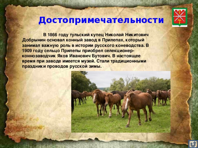 Достопримечательности    В 1866 году тульский купец Николай Никитович Добрынин основал конный завод в Прилепах, который занимал важную роль в истории русского коневодства. В 1909 году сельцо Прилепы приобрел селекционер-коннозаводчик Яков Иванович Бутович. В настоящее время при заводе имеется музей. Стали традиционными праздники проводов русской зимы.