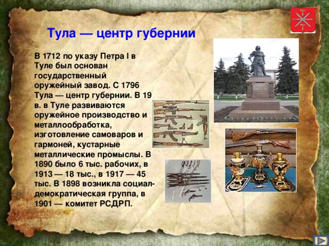 Тула — центр губернии В 1712 по указу Петра I в Туле был основан государственный оружейный завод. С 1796 Тула — центр губернии. В 19 в. в Туле развиваются оружейное производство и металлообработка, изготовление самоваров и гармоней, кустарные металлические промыслы. В 1890 было 6 тыс. рабочих, в 1913 — 18 тыс., в 1917 — 45 тыс. В 1898 возникла социал-демократическая группа, в 1901 — комитет РСДРП.