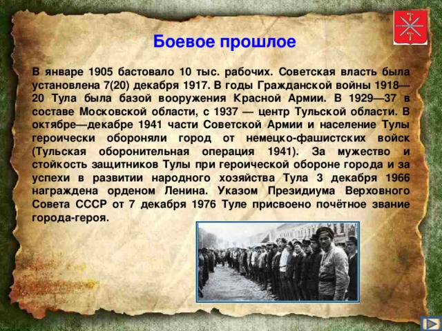 Боевое прошлое В январе 1905 бастовало 10 тыс. рабочих. Советская власть была установлена 7(20) декабря 1917. В годы Гражданской войны 1918—20 Тула была базой вооружения Красной Армии. В 1929—37 в составе Московской области, с 1937 — центр Тульской области. В октябре—декабре 1941 части Советской Армии и население Тулы героически обороняли город от немецко-фашистских войск (Тульская оборонительная операция 1941). За мужество и стойкость защитников Тулы при героической обороне города и за успехи в развитии народного хозяйства Тула 3 декабря 1966 награждена орденом Ленина. Указом Президиума Верховного Совета СССР от 7 декабря 1976 Туле присвоено почётное звание города-героя.