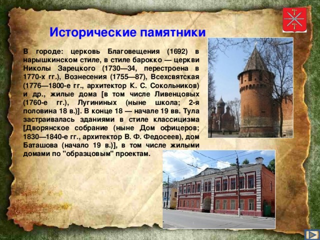 Исторические памятники В городе: церковь Благовещения (1692) в нарышкинском стиле, в стиле барокко — церкви Николы Зарецкого (1730—34, перестроена в 1770-х гг.), Вознесения (1755—87), Всехсвятская (1776—1800-е гг., архитектор К. С. Сокольников) и др., жилые дома [в том числе Ливенцовых (1760-е гг.), Лугининых (ныне школа; 2-я половина 18 в.)]. В конце 18 — начале 19 вв. Тула застраивалась зданиями в стиле классицизма [Дворянское собрание (ныне Дом офицеров; 1830—1840-е гг., архитектор В. Ф. Федосеев), дом Баташова (начало 19 в.)], в том числе жилыми домами по 