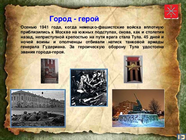 Город - герой Осенью 1941 года, когда немецко-фашистские войска вплотную приблизились к Москве на южных подступах, снова, как и столетия назад, неприступной крепостью на пути врага стала Тула. 45 дней и ночей воины и ополченцы отбивали натиск танковой армады генерала Гудериана. За героическую оборону Тула удостоена звания города-героя.