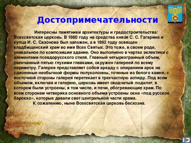 Достопримечательности    Интересны памятники архитектуры и градостроительства: Всехсвятская церковь. В 1880 году на средства князя С. С. Гагарина и купца И. С. Сазонова был заложен, а в 1892 году освящен кладбищенский храм во имя Всех Святых. Это тоже, в своем роде, уникальное по композиции здание. Оно выполнено в чертах эклектики с элементами псевдорусского стиля. Главный четырехгранный объем, увенчанный пятью глухими главками, окружен галереей по всему периметру. Галерея представляет собой аркаду с опиранием арок на сдвоенные необычной формы полуколонны, точеные из белого камня; с восточной стороны галерея перетекает в трехчастную аспиду. Под всем объемом, включая и галерею, церковь имеет сводчатый подклет , в котором были устроены, в том числе, и печи, обогревающие храм. По всем сторонам четверика основного объема устроены окна «под русское барокко», которые давали свет центральной части храма.   К сожалению, ныне Всехсвятская церковь бесхозна.