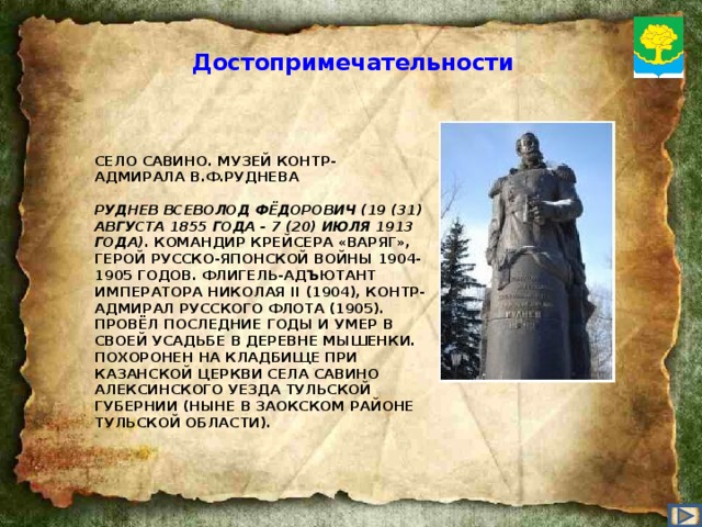 Достопримечательности СЕЛО САВИНО. МУЗЕЙ КОНТР-АДМИРАЛА В.Ф.РУДНЕВА   РУДНЕВ ВСЕВОЛОД ФЁДОРОВИЧ (19 (31) АВГУСТА 1855 ГОДА - 7 (20) ИЮЛЯ 1913 ГОДА). КОМАНДИР КРЕЙСЕРА «ВАРЯГ», ГЕРОЙ РУССКО-ЯПОНСКОЙ ВОЙНЫ 1904-1905 ГОДОВ. ФЛИГЕЛЬ-АДЪЮТАНТ ИМПЕРАТОРА НИКОЛАЯ II (1904), КОНТР-АДМИРАЛ РУССКОГО ФЛОТА (1905). ПРОВЁЛ ПОСЛЕДНИЕ ГОДЫ И УМЕР В СВОЕЙ УСАДЬБЕ В ДЕРЕВНЕ МЫШЕНКИ. ПОХОРОНЕН НА КЛАДБИЩЕ ПРИ КАЗАНСКОЙ ЦЕРКВИ СЕЛА САВИНО АЛЕКСИНСКОГО УЕЗДА ТУЛЬСКОЙ ГУБЕРНИИ (НЫНЕ В ЗАОКСКОМ РАЙОНЕ ТУЛЬСКОЙ ОБЛАСТИ).