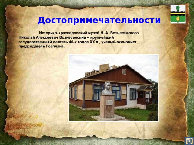 Достопримечательности    Историко-краеведческий музей Н. А. Вознесенского. Николай Алексеевич Вознесенский – крупнейший государственный деятель 40-х годов XX в., ученый-экономист, председатель Госплана.