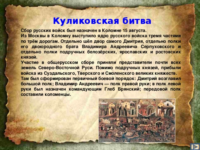 Куликовская битва Сбор русских войск был назначен в Коломне 15 августа. Из Москвы в Коломну выступило ядро русского войска тремя частями по трём дорогам. Отдельно шёл двор самого Дмитрия, отдельно полки его двоюродного брата Владимира Андреевича Серпуховского и отдельно полки подручных белозёрских, ярославских и ростовских князей. Участие в общерусском сборе приняли представители почти всех земель Северо-Восточной Руси. Помимо подручных князей, прибыли войска из Суздальского, Тверского и Смоленского великих княжеств. Там был сформирован первичный боевой порядок: Дмитрий возглавил большой полк; Владимир Андреевич — полк правой руки; в полк левой руки был назначен командующим Глеб Брянский; передовой полк составили коломенцы.