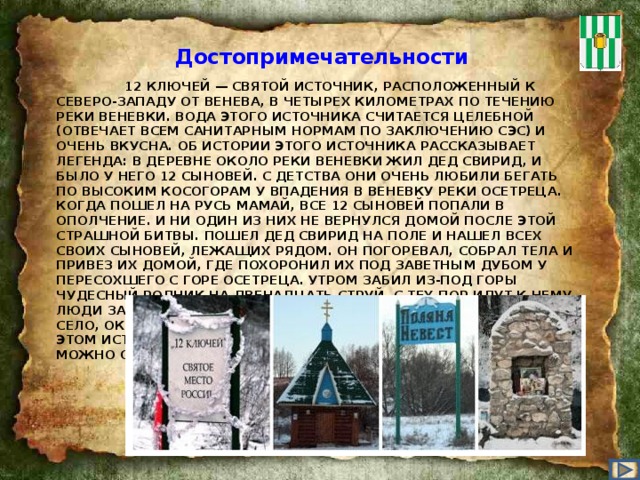 Достопримечательности   12 КЛЮЧЕЙ — СВЯТОЙ ИСТОЧНИК, РАСПОЛОЖЕННЫЙ К СЕВЕРО-ЗАПАДУ ОТ ВЕНЕВА, В ЧЕТЫРЕХ КИЛОМЕТРАХ ПО ТЕЧЕНИЮ РЕКИ ВЕНЕВКИ. ВОДА ЭТОГО ИСТОЧНИКА СЧИТАЕТСЯ ЦЕЛЕБНОЙ (ОТВЕЧАЕТ ВСЕМ САНИТАРНЫМ НОРМАМ ПО ЗАКЛЮЧЕНИЮ СЭС) И ОЧЕНЬ ВКУСНА. ОБ ИСТОРИИ ЭТОГО ИСТОЧНИКА РАССКАЗЫВАЕТ ЛЕГЕНДА: В ДЕРЕВНЕ ОКОЛО РЕКИ ВЕНЕВКИ ЖИЛ ДЕД СВИРИД, И БЫЛО У НЕГО 12 СЫНОВЕЙ. С ДЕТСТВА ОНИ ОЧЕНЬ ЛЮБИЛИ БЕГАТЬ ПО ВЫСОКИМ КОСОГОРАМ У ВПАДЕНИЯ В ВЕНЕВКУ РЕКИ ОСЕТРЕЦА. КОГДА ПОШЕЛ НА РУСЬ МАМАЙ, ВСЕ 12 СЫНОВЕЙ ПОПАЛИ В ОПОЛЧЕНИЕ. И НИ ОДИН ИЗ НИХ НЕ ВЕРНУЛСЯ ДОМОЙ ПОСЛЕ ЭТОЙ СТРАШНОЙ БИТВЫ. ПОШЕЛ ДЕД СВИРИД НА ПОЛЕ И НАШЕЛ ВСЕХ СВОИХ СЫНОВЕЙ, ЛЕЖАЩИХ РЯДОМ. ОН ПОГОРЕВАЛ, СОБРАЛ ТЕЛА И ПРИВЕЗ ИХ ДОМОЙ, ГДЕ ПОХОРОНИЛ ИХ ПОД ЗАВЕТНЫМ ДУБОМ У ПЕРЕСОХШЕГО С ГОРЕ ОСЕТРЕЦА. УТРОМ ЗАБИЛ ИЗ-ПОД ГОРЫ ЧУДЕСНЫЙ РОДНИК НА ДВЕНАДЦАТЬ СТРУЙ. С ТЕХ ПОР ИДУТ К НЕМУ ЛЮДИ ЗА СИЛОЙ БОГАТЫРСКОЙ. БЛАГОДАРНЫЕ ПОТОМКИ НАЗВАЛИ СЕЛО, ОКОЛО ИСТОЧНИКА СВИРИДОВЫМ, В ЧЕСТЬ ДЕДА СВИРИДА. НА ЭТОМ ИСТОЧНИКЕ ЕСТЬ КУПЕЛЬ С ЖИВИТЕЛЬНОЙ ВОДОЙ, В КОТОРУЮ МОЖНО ОКУНУТЬСЯ .