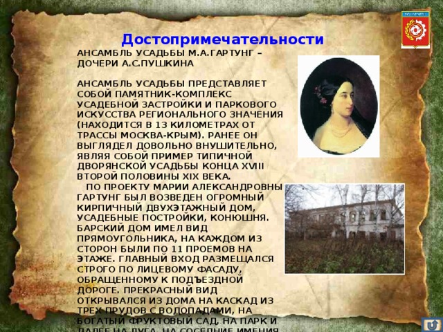 Достопримечательности АНСАМБЛЬ УСАДЬБЫ М.А.ГАРТУНГ – ДОЧЕРИ А.С.ПУШКИНА       АНСАМБЛЬ УСАДЬБЫ ПРЕДСТАВЛЯЕТ СОБОЙ ПАМЯТНИК-КОМПЛЕКС УСАДЕБНОЙ ЗАСТРОЙКИ И ПАРКОВОГО ИСКУССТВА РЕГИОНАЛЬНОГО ЗНАЧЕНИЯ (НАХОДИТСЯ В 13 КИЛОМЕТРАХ ОТ ТРАССЫ МОСКВА-КРЫМ). РАНЕЕ ОН ВЫГЛЯДЕЛ ДОВОЛЬНО ВНУШИТЕЛЬНО, ЯВЛЯЯ СОБОЙ ПРИМЕР ТИПИЧНОЙ ДВОРЯНСКОЙ УСАДЬБЫ КОНЦА XVIII ВТОРОЙ ПОЛОВИНЫ XIX ВЕКА.     ПО ПРОЕКТУ МАРИИ АЛЕКСАНДРОВНЫ ГАРТУНГ БЫЛ ВОЗВЕДЕН ОГРОМНЫЙ КИРПИЧНЫЙ ДВУХЭТАЖНЫЙ ДОМ, УСАДЕБНЫЕ ПОСТРОЙКИ, КОНЮШНЯ. БАРСКИЙ ДОМ ИМЕЛ ВИД ПРЯМОУГОЛЬНИКА, НА КАЖДОМ ИЗ СТОРОН БЫЛИ ПО 11 ПРОЕМОВ НА ЭТАЖЕ. ГЛАВНЫЙ ВХОД РАЗМЕЩАЛСЯ СТРОГО ПО ЛИЦЕВОМУ ФАСАДУ, ОБРАЩЕННОМУ К ПОДЪЕЗДНОЙ ДОРОГЕ. ПРЕКРАСНЫЙ ВИД ОТКРЫВАЛСЯ ИЗ ДОМА НА КАСКАД ИЗ ТРЕХ ПРУДОВ С ВОДОПАДАМИ, НА БОГАТЫЙ ФРУКТОВЫЙ САД, НА ПАРК И ДАЛЕЕ НА ЛУГА, НА СОСЕДНИЕ ИМЕНИЯ.