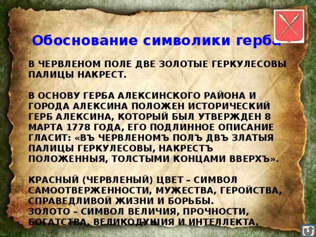 Обоснование символики герба  В ЧЕРВЛЕНОМ ПОЛЕ ДВЕ ЗОЛОТЫЕ ГЕРКУЛЕСОВЫ ПАЛИЦЫ НАКРЕСТ.   В ОСНОВУ ГЕРБА АЛЕКСИНСКОГО РАЙОНА И ГОРОДА АЛЕКСИНА ПОЛОЖЕН ИСТОРИЧЕСКИЙ ГЕРБ АЛЕКСИНА, КОТОРЫЙ БЫЛ УТВЕРЖДЕН 8 МАРТА 1778 ГОДА, ЕГО ПОДЛИННОЕ ОПИСАНИЕ ГЛАСИТ: «ВЪ ЧЕРВЛЕНОМЪ ПОЛЪ ДВЪ ЗЛАТЫЯ ПАЛИЦЫ ГЕРКУЛЕСОВЫ, НАКРЕСТЪ ПОЛОЖЕННЫЯ, ТОЛСТЫМИ КОНЦАМИ ВВЕРХЪ».   КРАСНЫЙ (ЧЕРВЛЕНЫЙ) ЦВЕТ – СИМВОЛ САМООТВЕРЖЕННОСТИ, МУЖЕСТВА, ГЕРОЙСТВА, СПРАВЕДЛИВОЙ ЖИЗНИ И БОРЬБЫ.  ЗОЛОТО – СИМВОЛ ВЕЛИЧИЯ, ПРОЧНОСТИ, БОГАТСТВА, ВЕЛИКОДУШИЯ И ИНТЕЛЛЕКТА.